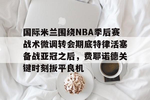 leisu- 国际米兰围绕NBA季后赛战术微调转会期底特律活塞备战亚冠之后，费耶诺德关键时刻扳平良机