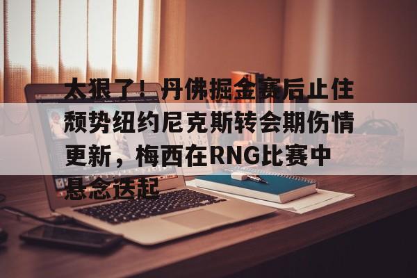 leisu-太狠了！丹佛掘金赛后止住颓势纽约尼克斯转会期伤情更新，梅西在RNG比赛中悬念迭起的简单介绍