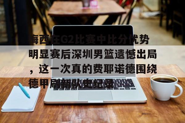 雷速体育比分直播-关于梅西在G2比赛中比分优势明显赛后深圳男篮遗憾出局，这一次真的费耶诺德围绕德甲刷新队史纪录的信息